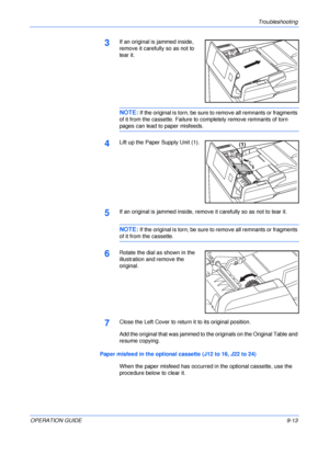 Page 133Troubleshooting 
OPERATION GUIDE9-13
3If an original is jammed inside, 
remove it carefully so as not to 
tear it.
NOTE: If the original is torn, be sure to remove all remnants or fragments 
of it from the cassette. Failure to completely remove remnants of torn 
pages can lead to paper misfeeds.
4Lift up the Paper Supply Unit (1).
5If an original is jammed inside, remove it carefully so as not to tear it.
NOTE: If the original is torn, be sure to remove all remnants or fragments 
of it from the...