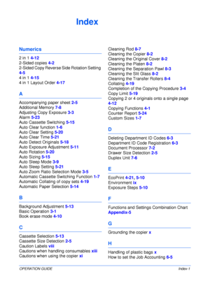 Page 143OPERATION GUIDEIndex-1
Index
Numerics
2 in 1 4-12
2-Sided copies 4-2
2-Sided Copy Reverse Side Rotation Setting 
4-5
4 in 1 4-15
4 in 1 Layout Order 4-17
A
Accompanying paper sheet 2-5
Additional Memory 7-8
Adjusting Copy Exposure 3-3
Alarm 5-23
Auto Cassette Switching 5-15
Auto Clear function 1-6
Auto Clear Setting 5-20
Auto Clear Time 5-21
Auto Detect Originals 5-18
Auto Exposure Adjustment 5-11
Auto Rotation 5-20
Auto Sizing 5-15
Auto Sleep Mode 3-9
Auto Sleep Setting 5-21
Auto Zoom Ratio Selection...