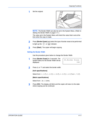 Page 61Copying Functions 
OPERATION GUIDE4-11
1Set the original.
NOTE: The Border Width can also be set in the System Menu. (Refer to 
Setting the Border Width on page 4-11.)
The value set in the System Menu will inherit the value that is set at the 
time when the copy is made.
2Press [Border Erase] and select the type of border erase to be performed 
to light up the   or   indicator.
3Press [Start]. The copier will begin copying.
Setting the Border Width
Use the procedure given below to change the Border...