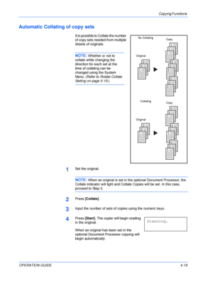 Page 69Copying Functions 
OPERATION GUIDE4-19
Automatic Collating of copy sets
It is possible to Collate the number 
of copy sets needed from multiple 
sheets of originals.
NOTE: Whether or not to 
collate while changing the 
direction for each set at the 
time of collating can be 
changed using the System 
Menu. (Refer to Rotate Collate 
Setting on page 5-19.)
1Set the original.
NOTE: When an original is set in the optional Document Processor, the 
Collate indicator will light and Collate Copies will be set....