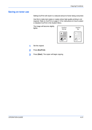 Page 71Copying Functions 
OPERATION GUIDE4-21
Saving on toner use
Setting EcoPrint will result in a reduced amount of toner being consumed.
Use this to make test copies or copies where high-quality printing is not 
required. Refer to EcoPrint on page 5-10 for instructions on how to select 
or deselect EcoPrint in the System Menu.
The image will become slightly 
lighter.
1Set the original.
2Press [EcoPrint].
3Press [Start]. The copier will begin copying.
EcoPrint
Not SetEcoPrint
Set
Downloaded From...