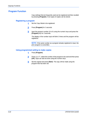 Page 72Copying Functions 
4-22OPERATION GUIDE
 Program Function
Copy settings that are frequently used can be registered and then recalled 
by pressing [Program]. Even types of copies can be stored.
Registering a program
1Set the Copy Mode to be registered.
2Press [Program] for 3 seconds.
3Input the program number (0 to 9) using the numeric keys and press the 
[Program] key for 3 seconds.
The display of the number input will blink 2 times and the program will be 
registered.
NOTE: If the same number as a...