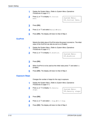 Page 82System Setting 
5-10OPERATION GUIDE
1Display the System Menu. (Refer to System Menu Operations 
Procedures on page 5-7.)
2Press U or V to display 04.Initial 
Dens.
3Press [OK].
4Press U or V and select Manual or Auto.
5Press [OK]. The display will return to that of Step 2.
EcoPrint
Selects the initial value of EcoPrint when the power is turned on. The initial 
value of the EcoPrint can also be set to on (Enable).
1Display the System Menu. (Refer to System Menu Operations 
Procedures on page 5-7.)
2Press...