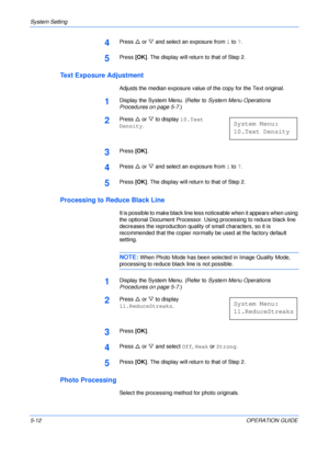 Page 84System Setting 
5-12OPERATION GUIDE
4Press U or V and select an exposure from 1 to 7.
5Press [OK]. The display will return to that of Step 2.
Text Exposure Adjustment
Adjusts the median exposure value of the copy for the Text original.
1Display the System Menu. (Refer to System Menu Operations 
Procedures on page 5-7.)
2Press U or V to display 10.Text 
Density.
3Press [OK].
4Press U or V and select an exposure from 1 to 7.
5Press [OK]. The display will return to that of Step 2.
Processing to Reduce Black...