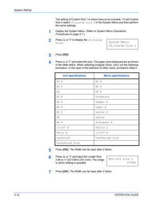 Page 88System Setting 
5-16OPERATION GUIDE The setting of Custom Size 1 is shown here as an example. To set Custom 
Size 2 select 25.Custom Size 2 in the System Menu and then perform 
the same settings.
1Display the System Menu. (Refer to System Menu Operations 
Procedures on page 5-7.)
2Press U or V to display the 24.Custom 
Size1.
3Press [OK].
4Press U or V and select the size. The paper sizes displayed are as shown 
in the table below. When selecting Irregular Sizes, carry out the following 
procedure. In...