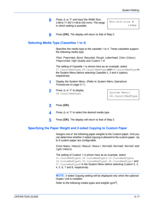 Page 89System Setting 
OPERATION GUIDE5-17
8Press U or V and input the Width Size. 
5.88 to 17.00()/148 to 432 (mm): The range 
in which setting is possible.
9Press [OK]. The display will return to that of Step 2.
Selecting Media Type (Cassettes 1 to 4)
Specifies the media type to the cassette 1 to 4. These cassettes support 
the following media type.
Plain, Preprinted, Bond, Recycled, Rough, Letterhead, Color (Colour), 
Prepunched, High Quality and Custom 1-8
The setting of Cassette 1 is shown here as an...