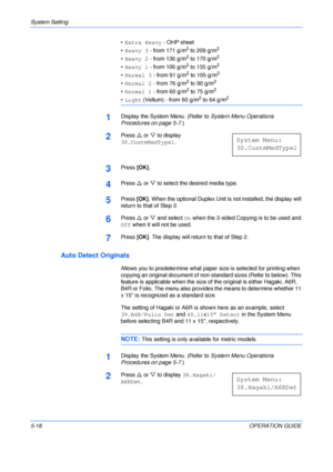 Page 90System Setting 
5-18OPERATION GUIDE •Extra Heavy - OHP sheet
•Heavy 3 - from 171 g/m
2 to 209 g/m2
•Heavy 2 - from 136 g/m2 to 170 g/m2
•Heavy 1 - from 106 g/m2 to 135 g/m2
•Normal 3 - from 91 g/m2 to 105 g/m2
•Normal 2 - from 76 g/m2 to 90 g/m2
•Normal 1 - from 60 g/m2 to 75 g/m2
•Light (Vellum) - from 60 g/m2 to 64 g/m2
1Display the System Menu. (Refer to System Menu Operations 
Procedures on page 5-7.)
2Press U or V to display 
30.CustmMedType1.
3Press [OK].
4Press U or V to select the desired media...