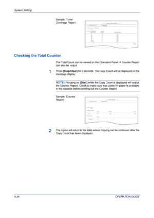 Page 96System Setting 
5-24OPERATION GUIDE Sample: Toner 
Coverage Report
Checking the Total Counter
The Total Count can be viewed on the Operation Panel. A Counter Report 
can also be output.
1Press [Stop/Clear] for 3 seconds. The Copy Count will be displayed on the 
message display.
NOTE: Pressing on [Start] while the Copy Count is displayed will output 
the Counter Report. Check to make sure that Letter/A4 paper is available 
in the cassette before printing out the Counter Report.
Sample: Counter 
Report...