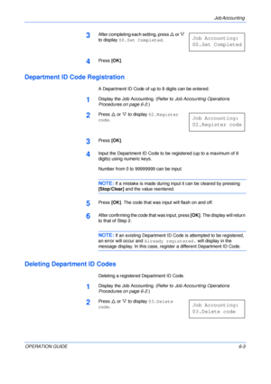 Page 99Job Accounting 
OPERATION GUIDE6-3
3After completing each setting, press U or V 
to display 00.Set Completed.
4Press [OK].
Department ID Code Registration
A Department ID Code of up to 8 digits can be entered.
1Display the Job Accounting. (Refer to Job Accounting Operations 
Procedures on page 6-2.)
2Press U or V to display 02.Register 
code.
3Press [OK].
4Input the Department ID Code to be registered (up to a maximum of 8 
digits) using numeric keys.
Number from 0 to 99999999 can be input.
NOTE: If a...