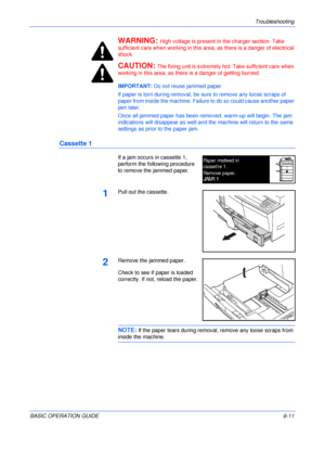 Page 107Troubleshooting 
BASIC OPERATION GUIDE6-11
WARNING: High voltage is present in the charger section. Take 
sufficient care when working in this area, as there is a danger of electrical 
shock.
CAUTION: The fixing unit is extremely hot. Take sufficient care when 
working in this area, as there is a danger of getting burned.
IMPORTANT: Do not reuse jammed paper.
If paper is torn during removal, be sure to remove any loose scraps of 
paper from inside the machine. Failure to do so could cause another paper...