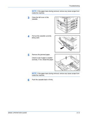 Page 109Troubleshooting 
BASIC OPERATION GUIDE6-13
NOTE: If the paper tears during removal, remove any loose scraps from 
inside the machine.
3Close the left cover of the 
cassette.
4Pull out the cassette currently 
being used.
5Remove the jammed paper.
Check to see if paper is loaded 
correctly. If not, reload the paper.
NOTE: If the paper tears during removal, remove any loose scraps from 
inside the machine.
6Push the cassette back in firmly.
Downloaded From ManualsPrinter.com Manuals 