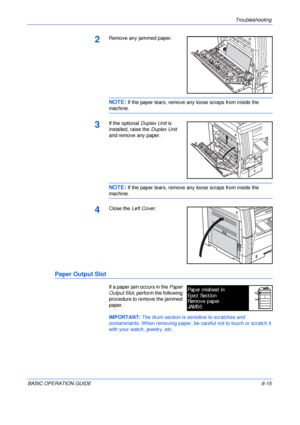 Page 111Troubleshooting 
BASIC OPERATION GUIDE6-15
2Remove any jammed paper.
NOTE: If the paper tears, remove any loose scraps from inside the 
machine.
3If the optional Duplex Unit is 
installed, raise the Duplex Unit 
and remove any paper.
NOTE: If the paper tears, remove any loose scraps from inside the 
machine.
4Close the Left Cover.
Paper Output Slot
If a paper jam occurs in the Paper 
Output Slot, perform the following 
procedure to remove the jammed 
paper.
IMPORTANT: The drum section is sensitive to...