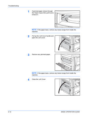 Page 112Troubleshooting 
6-16BASIC OPERATION GUIDE
1If jammed paper shows through 
the Paper Output Slot, pull it out to 
remove it.
NOTE: If the paper tears, remove any loose scraps from inside the 
machine.
2Pull up the Left Cover handle and 
open the Left Cover.
3Remove any jammed paper.
NOTE: If the paper tears, remove any loose scraps from inside the 
machine.
4Close the Left Cover.
Downloaded From ManualsPrinter.com Manuals 