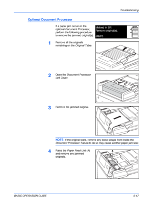 Page 113Troubleshooting 
BASIC OPERATION GUIDE6-17
Optional Document Processor
If a paper jam occurs in the 
optional Document Processor, 
perform the following procedure 
to remove the jammed original(s).
1Remove all the originals 
remaining on the Original Table.
2Open the Document Processor 
Left Cover.
3Remove the jammed original.
NOTE: If the original tears, remove any loose scraps from inside the 
Document Processor. Failure to do so may cause another paper jam later.
4Raise the Paper Feed Unit (A) 
and...