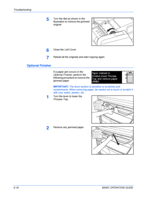 Page 114Troubleshooting 
6-18BASIC OPERATION GUIDE
5Turn the dial as shown in the 
illustration to remove the jammed 
original.
6Close the Left Cover.
7Reload all the originals and start copying again.
Optional Finisher
If a paper jam occurs in the 
Optional Finisher, perform the 
following procedure to remove the 
jammed paper.
IMPORTANT: The drum section is sensitive to scratches and 
contaminants. When removing paper, be careful not to touch or scratch it 
with your watch, jewelry, etc.
1Turn the lever to...