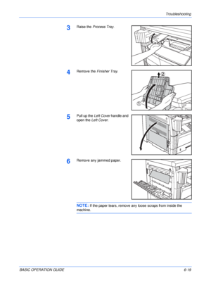 Page 115Troubleshooting 
BASIC OPERATION GUIDE6-19
3Raise the Process Tray.
4Remove the Finisher Tray.
5Pull up the Left Cover handle and 
open the Left Cover.
6Remove any jammed paper.
NOTE: If the paper tears, remove any loose scraps from inside the 
machine.
Downloaded From ManualsPrinter.com Manuals 