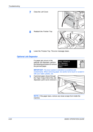 Page 116Troubleshooting 
6-20BASIC OPERATION GUIDE
7Close the Left Cover.
8Reattach the Finisher Tray.
9Lower the Process Tray. The error message clears.
Optional Job Separator
If a paper jam occurs in the 
optional Job Separator, perform 
the following procedure to remove 
the jammed paper.
IMPORTANT: The drum section is sensitive to scratches and 
contaminants. When removing paper, be careful not to touch or scratch it 
with your watch, jewelry, etc.
1If jammed paper shows through 
the Paper Output Slot of the...