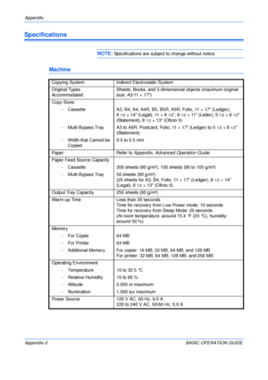 Page 120Appendix 
Appendix-2 BASIC OPERATION GUIDE
Specifications
NOTE: Specifications are subject to change without notice.
Machine
Copying System Indirect Electrostatic System
Original Types 
Accommodated Sheets, Books, and 3-dimensional objects (maximum original 
size: A3/11 × 17)
Copy Sizes
- Cassette A3, B4, A4, A4R, B5, B5R, A5R, Folio, 11 × 17 (Ledger),
8
1/2×14 (Legal), 11×81/2, 81/2× 11 (Letter), 51/2×81/2 
(Statement), 8
1/2× 13 (Oficio II)
- Multi-Bypass Tray A3 to A6R, Postcard, Folio, 11 × 17...