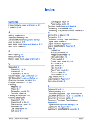 Page 127BASIC OPERATION GUIDEIndex-1
Index
Numerics
2 sided copying Legal and Safety-v, 3-9
2 sided unit 4-8
A
Adding staples 4-10
Additional memory 4-15
Advanced functions Legal and Safety-i
Auto low power 3-18
Auto sleep mode Legal and Safety-v, 3-19
Auto zoom mode 3-5
B
Basic copying 3-2
Basic printing 3-20
Border erase mode Legal and Safety-i
C
Cassette 2-2
Cassette 1 1-2, 6-11
Cassette 2 1-2
Cassettes 2 to 4 6-12
Caution labels Legal and Safety-viii
CE Declaration Legal and Safety-xv
Changing the toner...