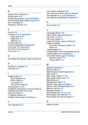 Page 128Index 
Index-2BASIC OPERATION GUIDE
E
Empty toner container 5-5
Energy saver 3-18
Energy Star program Legal and Safety-v
Environmental specifications Appendix-7
Error messages 6-5
Expansion memory 4-15
F
Fax kit 4-14
Finisher 4-8, 6-18, Appendix-6
Paper jams 6-18
Staple jam 4-11
Stapling 4-10
Finisher parts 4-8
Finisher specifications Appendix-6
First Copy Time Appendix-4
First Print Time Appendix-5
Front cover 1-3
G
Grounding the machine Legal and Safety-x
H
Handles for transport 1-4
Hard disk 4-15
I...