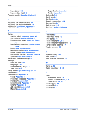 Page 130Index 
Index-4BASIC OPERATION GUIDE
Paper jams 6-10
Paper output slot 6-15
Program function Legal and Safety-ii
R
Replacing the toner container 5-5
Replacing the waste toner box 5-5
Resolution Appendix-4, Appendix-5
S
Safety
Caution labels
 Legal and Safety-viii
Conventions Legal and Safety-vi
Disconnection power Legal and Safety-
xv
Installation precautions Legal and Safe-
ty-ix
Laser Legal and Safety-xiv
Legal information Legal and Safety-iv
Power supply Legal and Safety-x
Precautions for use Legal and...