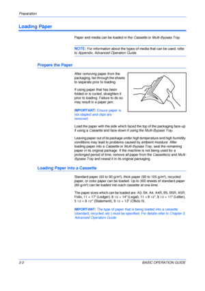 Page 34Preparation 
2-2BASIC OPERATION GUIDE
Loading Paper
Paper and media can be loaded in the Cassette or Multi-Bypass Tray.
NOTE: For information about the types of media that can be used, refer 
to Appendix, Advanced Operation Guide.
Prepare the Paper
After removing paper from the 
packaging, fan through the sheets 
to separate prior to loading.
If using paper that has been 
folded or is curled, straighten it 
prior to loading. Failure to do so 
may result in a paper jam.
IMPORTANT: Ensure paper is 
not...