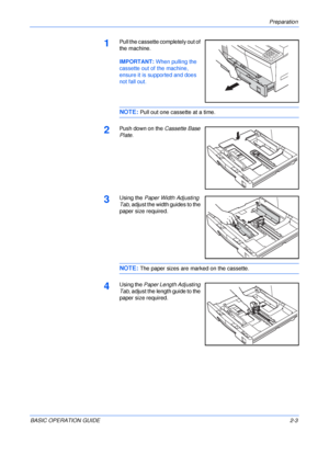 Page 35Preparation 
BASIC OPERATION GUIDE2-3
1Pull the cassette completely out of 
the machine.
IMPORTANT: When pulling the 
cassette out of the machine, 
ensure it is supported and does 
not fall out.
NOTE: Pull out one cassette at a time.
2Push down on the Cassette Base 
Plate.
3Using the Paper Width Adjusting 
Tab, adjust the width guides to the 
paper size required. 
NOTE: The paper sizes are marked on the cassette.
4Using the Paper Length Adjusting 
Tab, adjust the length guide to the 
paper size...