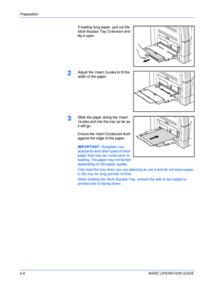 Page 38Preparation 
2-6BASIC OPERATION GUIDE If loading long paper, pull out the 
Multi-Bypass Tray Extension and 
flip it open.
2Adjust the Insert Guides to fit the 
width of the paper.
3Slide the paper along the Insert 
Guides and into the tray as far as 
it will go.
Ensure the Insert Guides are flush 
against the edge of the paper.
IMPORTANT: Straighten out 
postcards and other types of thick 
paper that may be curled prior to 
loading. The paper may not be fed 
depending on the paper quality.
Only load the...