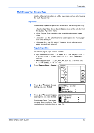 Page 39Preparation 
BASIC OPERATION GUIDE2-7
Multi-Bypass Tray Size and Type
Use the following instructions to set the paper size and type prior to using 
the Multi-Bypass Tray.
Paper Size
The following paper size options are available for the Multi-Bypass Tray:
•Regular Paper Size - these standard paper sizes can be selected from 
the Bypass Paper Size menu.
•Other Regular Size - use this option for additional standard paper 
sizes.
•Input Size - use this option to enter a custom paper size if your paper 
size...