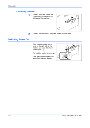 Page 44Preparation 
2-12BASIC OPERATION GUIDE
Connecting to Power
1Connect the power cord to the 
Power Cord Connector on the 
right side of the machine.
2Connect the other end of the power cord to a power outlet.
Switching Power On
Open the main power switch 
cover on the right side of the 
machine and press the Power 
Switch to On (|).
The machine begins to warm up.
Once warm-up is complete, the 
green Start indicator displays.
Downloaded From ManualsPrinter.com Manuals 