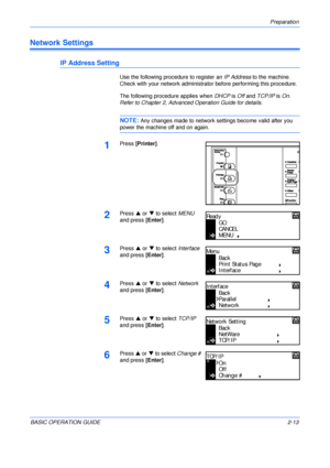 Page 45Preparation 
BASIC OPERATION GUIDE2-13
Network Settings
IP Address Setting
Use the following procedure to register an IP Address to the machine. 
Check with your network administrator before performing this procedure.
The following procedure applies when DHCP is Off and TCP/IP is On. 
Refer to Chapter 2, Advanced Operation Guide for details.
NOTE: Any changes made to network settings become valid after you 
power the machine off and on again.
1Press [Printer].
2Press S or T to select MENU 
and press...