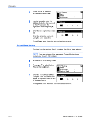 Page 46Preparation 
2-14BASIC OPERATION GUIDE
7Press S or T to select IP 
Address and press [Enter].
8Use the keypad to enter the 
address. Enter the first segment 
of the IP Address in the 
highlighted area and press [#].
9Enter the next segment and press 
[#].
Enter the remaining segments 
using the same procedure.
Press [Enter] when the entire address has been entered.
Subnet Mask Setting
Continue from the previous Step 9 to register the Subnet Mask address.
NOTE: If you are not sure of the appropriate...