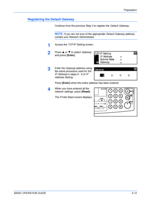 Page 47Preparation 
BASIC OPERATION GUIDE2-15
Registering the Default Gateway
Continue from the previous Step 3 to register the Default Gateway.
NOTE: If you are not sure of the appropriate Default Gateway address, 
contact your Network Administrator.
1Access the TCP/IP Setting screen.
2Press S or T to select Gateway 
and press [Enter].
3Enter the Gateway address using 
the same procedure used for the 
IP Address in steps 8 - 9 of IP 
Address Setting.
Press [Enter] when the entire address has been entered....