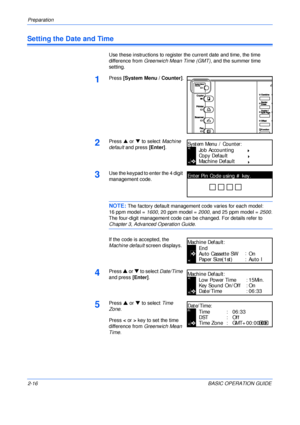 Page 48Preparation 
2-16BASIC OPERATION GUIDE
Setting the Date and Time
Use these instructions to register the current date and time, the time 
difference from Greenwich Mean Time (GMT), and the summer time 
setting.
1Press [System Menu / Counter].
2Press S or T to select Machine 
default and press [Enter].
3Use the keypad to enter the 4 digit 
management code. 
NOTE: The factory default management code varies for each model:
16 ppm model = 1600, 20 ppm model = 2000, and 25 ppm model = 2500.
The four-digit...