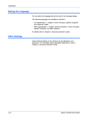 Page 50Preparation 
2-18BASIC OPERATION GUIDE
Setting the Language
You can select the language that will be used in the message display.
The following languages are available for selection:
• Inch Specification — English, French (Français), Spanish (Español), 
and Japanese ( )
• Metric Specification — English, German (Deutsch), French (Français), 
Spanish (Español), and Italian (Italiano)
For details refer to Chapter 3, Advanced Operation Guide.
Other Settings
Various default settings on the machine can be...