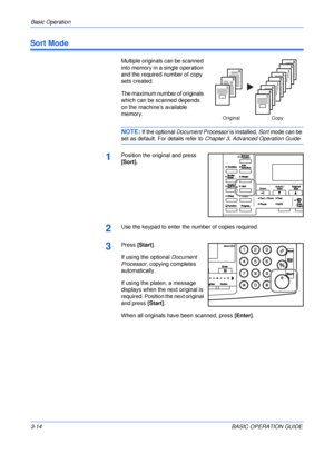 Page 64Basic Operation 
3-14BASIC OPERATION GUIDE
Sort Mode
Multiple originals can be scanned 
into memory in a single operation 
and the required number of copy 
sets created.
The maximum number of originals 
which can be scanned depends 
on the machine’s available 
memory.
NOTE: If the optional Document Processor is installed, Sort mode can be 
set as default. For details refer to Chapter 3, Advanced Operation Guide.
1Position the original and press 
[Sort].
2Use the keypad to enter the number of copies...