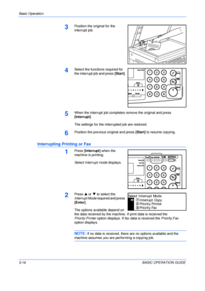 Page 66Basic Operation 
3-16BASIC OPERATION GUIDE
3Position the original for the 
interrupt job.
4Select the functions required for 
the interrupt job and press [Start].
5When the interrupt job completes remove the original and press 
[Interrupt].
The settings for the interrupted job are restored.
6Position the previous original and press [Start] to resume copying.
Interrupting Printing or Fax
1Press [Interrupt] when the 
machine is printing.
Select Interrupt mode displays.
2Press S or T to select the...