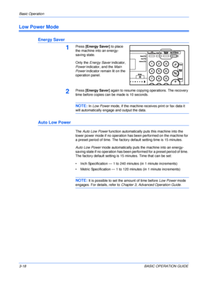 Page 68Basic Operation 
3-18BASIC OPERATION GUIDE
Low Power Mode
Energy Saver
1Press [Energy Saver] to place 
the machine into an energy-
saving state.
Only the Energy Saver indicator, 
Power indicator, and the Main 
Power indicator remain lit on the 
operation panel.
2Press [Energy Saver] again to resume copying operations. The recovery 
time before copies can be made is 10 seconds.
NOTE: In Low Power mode, if the machine receives print or fax data it 
will automatically engage and output the data.
Auto Low...