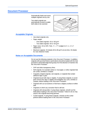 Page 75Optional Equipment 
BASIC OPERATION GUIDE4-3
Document Processor
Automatically feeds and scans 
multiple originals one by one.
Two-sided originals are 
automatically turned to enable 
both sides to be scanned.
Acceptable Originals
• Use sheet originals only
• Paper weight:
- One-sided originals: 45 to 160 g/m²
- Two-sided originals: 50 to 120 g/m²
• Paper sizes: A3 to A5R, Folio, 11 × 17 (Ledger) to 5
1/2×81/2 
(Statement).
• Maximum capacity: 50 sheets (50 to 80 g/m²) at one time. 30 sheets 
for Auto...