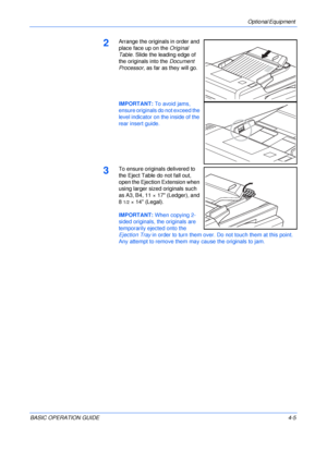 Page 77Optional Equipment 
BASIC OPERATION GUIDE4-5
2Arrange the originals in order and 
place face up on the Original 
Table. Slide the leading edge of 
the originals into the Document 
Processor, as far as they will go.
IMPORTANT: To avoid jams, 
ensure originals do not exceed the 
level indicator on the inside of the 
rear insert guide.
3To ensure originals delivered to 
the Eject Table do not fall out, 
open the Ejection Extension when 
using larger sized originals such 
as A3, B4, 11 × 17 (Ledger), and 
8...