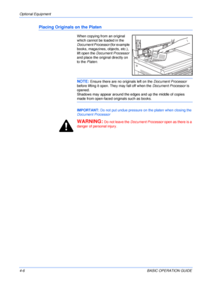 Page 78Optional Equipment 
4-6BASIC OPERATION GUIDE
Placing Originals on the Platen
When copying from an original 
which cannot be loaded in the 
Document Processor (for example 
books, magazines, objects, etc.), 
lift open the Document Processor 
and place the original directly on 
to the Platen.
NOTE: Ensure there are no originals left on the Document Processor 
before lifting it open. They may fall off when the Document Processor is 
opened.
Shadows may appear around the edges and up the middle of copies...