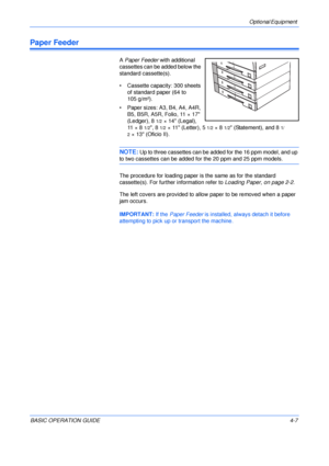 Page 79Optional Equipment 
BASIC OPERATION GUIDE4-7
Paper Feeder
A Paper Feeder with additional 
cassettes can be added below the 
standard cassette(s).
• Cassette capacity: 300 sheets 
of standard paper (64 to 
105 g/m²).
• Paper sizes: A3, B4, A4, A4R, 
B5, B5R, A5R, Folio, 11 × 17 
(Ledger), 8
1/2× 14 (Legal), 
11 × 8
1/2, 81/2× 11 (Letter), 51/2×81/2 (Statement), and 81/
2
× 13 (Oficio II).
NOTE: Up to three cassettes can be added for the 16 ppm model, and up 
to two cassettes can be added for the 20 ppm...