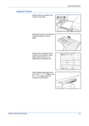 Page 81Optional Equipment 
BASIC OPERATION GUIDE4-9
Using the Finisher
Sorted copies are output to the 
Finisher Tray offset.
Adjust the Finisher Tray Extension 
to accommodate the size of 
paper.
Paper sizes are marked on the 
Finisher Tray Extension. Open 
Paper Output Guide 1 or 2, 
depending on the paper size.
When stapling large paper such 
as A3, B4, 11 × 17 (Ledger) and 
8
1/2× 14 (Legal), open the 
Process Tray Extension.
Downloaded From ManualsPrinter.com Manuals 