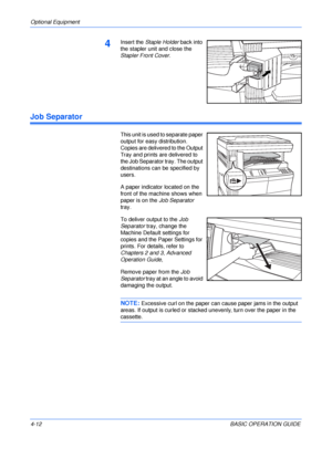 Page 84Optional Equipment 
4-12BASIC OPERATION GUIDE
4Insert the Staple Holder back into 
the stapler unit and close the 
Stapler Front Cover.
Job Separator
This unit is used to separate paper 
output for easy distribution. 
Copies are delivered to the Output 
Tray and prints are delivered to 
the Job Separator tray. The output 
destinations can be specified by 
users.
A paper indicator located on the 
front of the machine shows when 
paper is on the Job Separator 
tray.
To deliver output to the Job 
Separator...