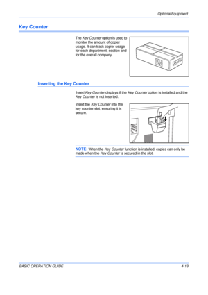 Page 85Optional Equipment 
BASIC OPERATION GUIDE4-13
Key Counter
The Key Counter option is used to 
monitor the amount of copier 
usage. It can track copier usage 
for each department, section and 
for the overall company.
Inserting the Key Counter
Insert Key Counter displays if the Key Counter option is installed and the 
Key Counter is not inserted.
Insert the Key Counter into the 
key counter slot, ensuring it is 
secure.
NOTE: When the Key Counter function is installed, copies can only be 
made when the Key...