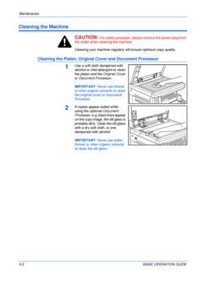 Page 90Maintenance 
5-2BASIC OPERATION GUIDE
Cleaning the Machine
CAUTION: 
For safety purposes, always remove the power plug from 
the outlet when cleaning the machine.
Cleaning your machine regularly will ensure optimum copy quality.
Cleaning the Platen, Original Cover and Document Processor
1Use a soft cloth dampened with 
alcohol or mild detergent to clean 
the platen and the Original Cover 
or Document Processor.
IMPORTANT: Never use thinner 
or other organic solvents to clean 
the original cover or...