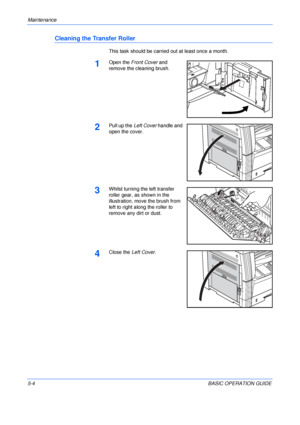 Page 92Maintenance 
5-4BASIC OPERATION GUIDE
Cleaning the Transfer Roller
This task should be carried out at least once a month.
1Open the Front Cover and 
remove the cleaning brush.
2Pull up the Left Cover handle and 
open the cover.
3Whilst turning the left transfer 
roller gear, as shown in the 
illustration, move the brush from 
left to right along the roller to 
remove any dirt or dust.
4Close the Left Cover.
Downloaded From ManualsPrinter.com Manuals 