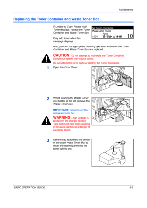 Page 93Maintenance 
BASIC OPERATION GUIDE5-5
Replacing the Toner Container and Waste Toner Box
If Unable to Copy. Please Add 
Toner displays, replace the Toner 
Container and Waste Toner Box.
Only add toner when this 
message displays.
Also, perform the appropriate cleaning operation whenever the Toner 
Container and Waste Toner Box are replaced.
CAUTION: Do not attempt to incinerate the Toner Container. 
Dangerous sparks may cause burns.
Do not attempt to force open or destroy the Toner Container.
1Open the...