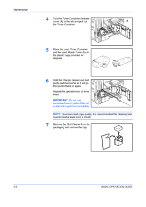 Page 94Maintenance 
5-6BASIC OPERATION GUIDE
4Turn the Toner Container Release 
Lever (A) to the left and pull out 
the Toner Container.
5Place the used Toner Container 
and the used Waste Toner Box in 
the plastic bags provided for 
disposal.
6Hold the charger cleaner rod and 
gently pull it out as far as it will go, 
then push it back in again.
Repeat this operation two or three 
times.
IMPORTANT: Do not use 
excessive force to pull out the rod 
or attempt to pull it out completely.
NOTE: To ensure best copy...