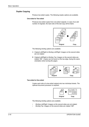 Page 102Basic Operation 
3-16OPERATION GUIDE
Duplex Copying
Produce two-sided copies. The following duplex options are available.
One-sided to Two-sided
Produces two-sided copies from one-sided originals. In case of an odd 
number of originals, the back side of the last copy will be blank.
The following binding options are available.
A Original Left/Right to Binding Left/Right: Images on the second sides 
are not rotated.
B Original Left/Right to Binding Top: Images on the second sides are 
rotated 180°. Copies...